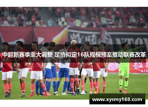 中超新赛季重大调整 足协拟定16队规模预案推动联赛改革