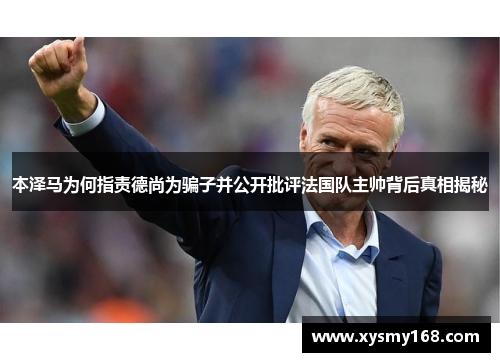 本泽马为何指责德尚为骗子并公开批评法国队主帅背后真相揭秘 本泽马为何指责德尚为骗子并公开批评法国队主帅背后真相揭秘