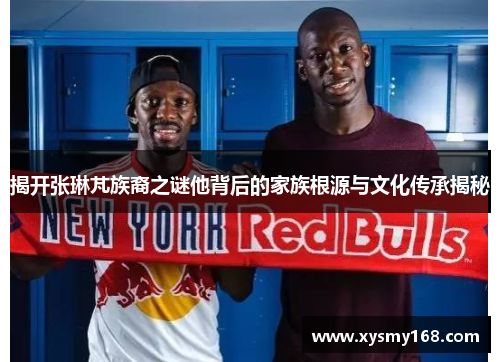 揭开张琳芃族裔之谜他背后的家族根源与文化传承揭秘 揭开张琳芃族裔之谜他背后的家族根源与文化传承揭秘