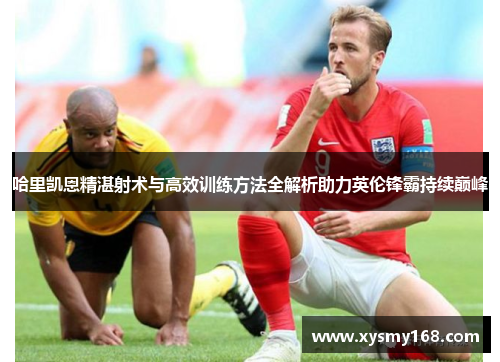 哈里凯恩精湛射术与高效训练方法全解析助力英伦锋霸持续巅峰
