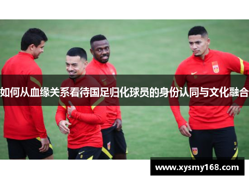 如何从血缘关系看待国足归化球员的身份认同与文化融合