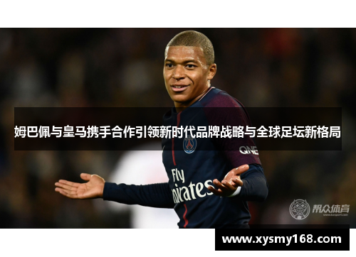 姆巴佩与皇马携手合作引领新时代品牌战略与全球足坛新格局